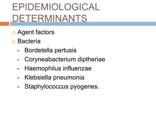 EPIDEMIOLOGICAL DETERMINANTSAgent factorsBacteria   -   Bordetella pertusis   -   Coryneabacterium diptheriae   -   Haemophilus influenzae   -   Klebsiella pneumonia   -   Staphylococcus pyogenes.