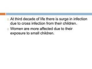 At third decade of life there is surge in infection due to cross infection from their children.Women are more affected due to their exposure to small children.