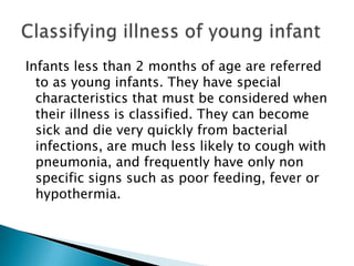 Infants less than 2 months of age are referred
to as young infants. They have special
characteristics that must be considered when
their illness is classified. They can become
sick and die very quickly from bacterial
infections, are much less likely to cough with
pneumonia, and frequently have only non
specific signs such as poor feeding, fever or
hypothermia.

 
