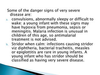 Some of the danger signs of very severe
disease are:
a. convulsions, abnormally sleepy or difficult to
wake: a young infant with these signs may
have hypoxia from pneumonia, sepsis or
meningitis. Malaria infection is unusual in
children of this age, so antimalarial
treatment is not advised.
b. Stridor when calm: infections causing stridor
viz diphtheria, bacterial tracheitis, measles
or epiglottitis are rare in young infants. A
young infant who has stridor should be
classified as having very severe disease.

 