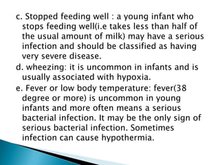 c. Stopped feeding well : a young infant who
stops feeding well(i.e takes less than half of
the usual amount of milk) may have a serious
infection and should be classified as having
very severe disease.
d. wheezing: it is uncommon in infants and is
usually associated with hypoxia.
e. Fever or low body temperature: fever(38
degree or more) is uncommon in young
infants and more often means a serious
bacterial infection. It may be the only sign of
serious bacterial infection. Sometimes
infection can cause hypothermia.

 