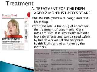 A. TREATMENT FOR CHILDREN
AGED 2 MONTHS UPTO 5 YEARS
.PNEUMONIA (child with cough and fast
breathing)
cotrimoxazole is the drug of choice for
the treatment of pneumonia. Cure
rates are 95%. It is less expensive with
few side effects and can be used safely
by health workers at the peripheral
health facilities and at home by the
mothers.

 