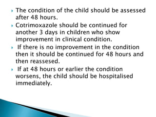 







The condition of the child should be assessed
after 48 hours.
Cotrimoxazole should be continued for
another 3 days in children who show
improvement in clinical condition.
If there is no improvement in the condition
then it should be continued for 48 hours and
then reassesed.
If at 48 hours or earlier the condition
worsens, the child should be hospitalised
immediately.

 