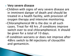 Very severe disease
-Children with signs of very severe disease are
in imminent danger of death and should be
treated in a health facility, with provision of
oxygen therapy and intensive monitoring.
-Chloramphenicol IM is the doc in all such
cases. Treat for 48 hrs ,if conditons improve
switch over to oral chloramphenicol. It should
be given for a total of 10 days.
-If condition worsens or does not improve after
48hrs switch to IM injections of cloxacillin
and gentamicin.


 