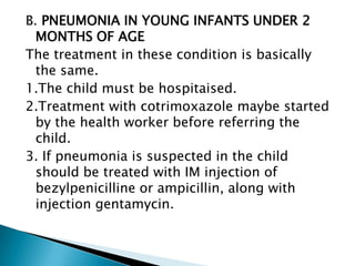 B. PNEUMONIA IN YOUNG INFANTS UNDER 2
MONTHS OF AGE
The treatment in these condition is basically
the same.
1.The child must be hospitaised.
2.Treatment with cotrimoxazole maybe started
by the health worker before referring the
child.
3. If pneumonia is suspected in the child
should be treated with IM injection of
bezylpenicilline or ampicillin, along with
injection gentamycin.

 