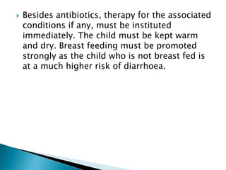 

Besides antibiotics, therapy for the associated
conditions if any, must be instituted
immediately. The child must be kept warm
and dry. Breast feeding must be promoted
strongly as the child who is not breast fed is
at a much higher risk of diarrhoea.

 