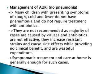 Management of AURI (no pneumonia)
-> Many children with presenting symptoms
of cough, cold and fever do not have
pnenumonia and do not require treatment
with antibiotics.
->They are not recommended as majority of
cases are caused by viruses and antibiotics
are not effective, they increase resistant
strains and cause side effects while providing
no clinical benefit, and are wasteful
expenditure.
->Symptomatic treatment and care at home is
generally enough for such cases.


 