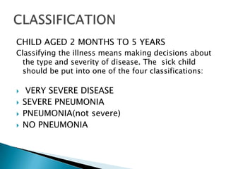 CHILD AGED 2 MONTHS TO 5 YEARS
Classifying the illness means making decisions about
the type and severity of disease. The sick child
should be put into one of the four classifications:





VERY SEVERE DISEASE
SEVERE PNEUMONIA
PNEUMONIA(not severe)
NO PNEUMONIA

 