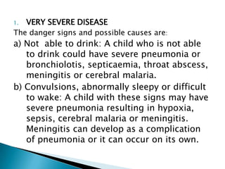 VERY SEVERE DISEASE
The danger signs and possible causes are:
1.

a) Not able to drink: A child who is not able
to drink could have severe pneumonia or
bronchiolotis, septicaemia, throat abscess,
meningitis or cerebral malaria.
b) Convulsions, abnormally sleepy or difficult
to wake: A child with these signs may have
severe pneumonia resulting in hypoxia,
sepsis, cerebral malaria or meningitis.
Meningitis can develop as a complication
of pneumonia or it can occur on its own.

 