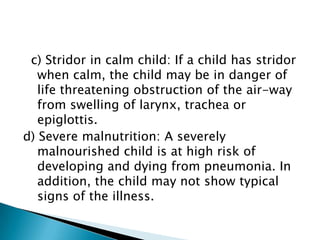 c) Stridor in calm child: If a child has stridor
when calm, the child may be in danger of
life threatening obstruction of the air-way
from swelling of larynx, trachea or
epiglottis.
d) Severe malnutrition: A severely
malnourished child is at high risk of
developing and dying from pneumonia. In
addition, the child may not show typical
signs of the illness.

 