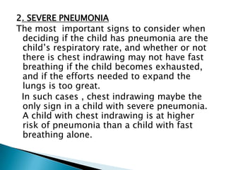 2. SEVERE PNEUMONIA
The most important signs to consider when
deciding if the child has pneumonia are the
child’s respiratory rate, and whether or not
there is chest indrawing may not have fast
breathing if the child becomes exhausted,
and if the efforts needed to expand the
lungs is too great.
In such cases , chest indrawing maybe the
only sign in a child with severe pneumonia.
A child with chest indrawing is at higher
risk of pneumonia than a child with fast
breathing alone.

 