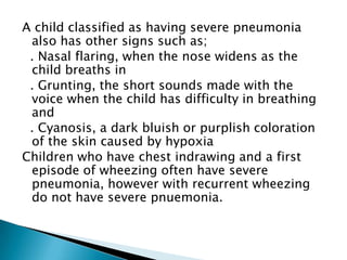 A child classified as having severe pneumonia
also has other signs such as;
. Nasal flaring, when the nose widens as the
child breaths in
. Grunting, the short sounds made with the
voice when the child has difficulty in breathing
and
. Cyanosis, a dark bluish or purplish coloration
of the skin caused by hypoxia
Children who have chest indrawing and a first
episode of wheezing often have severe
pneumonia, however with recurrent wheezing
do not have severe pnuemonia.

 