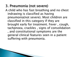3. Pneumonia (not severe)
A child who has fast breathing and no chest
indrawing is classified as having
pneumonia(not severe). Most children are
classified in this category if they are
brought early for treatment. Fever , cough,
tachpnoea, crackles , signs of consolidation
, and constitutional symptoms are the
general clinical features seen in a patient
suffering with pneumonia.

 
