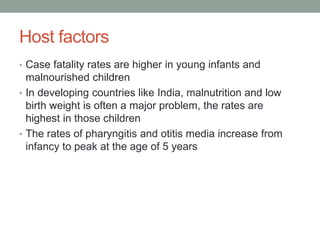 Host factors
• Case fatality rates are higher in young infants and
malnourished children
• In developing countries like India, malnutrition and low
birth weight is often a major problem, the rates are
highest in those children
• The rates of pharyngitis and otitis media increase from
infancy to peak at the age of 5 years
 