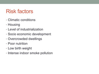 Risk factors
• Climatic conditions
• Housing
• Level of industrialization
• Socio economic development
• Overcrowded dwellings
• Poor nutrition
• Low birth weight
• Intense indoor smoke pollution
 