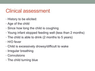 Clinical assessment
• History to be elicited:
• Age of the child
• Since how long the child is coughing
• Young infant stopped feeding well (less than 2 months)
• The child is able to drink (2 months to 5 years)
• H/O fever
• Child is excessively drowsy/difficult to wake
• Irregular breathing
• Convulsions
• The child turning blue
 