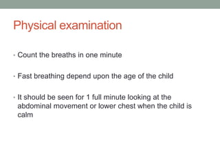 Physical examination
• Count the breaths in one minute
• Fast breathing depend upon the age of the child
• It should be seen for 1 full minute looking at the
abdominal movement or lower chest when the child is
calm
 
