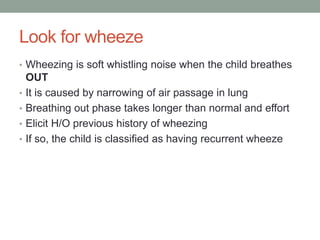 Look for wheeze
• Wheezing is soft whistling noise when the child breathes
OUT
• It is caused by narrowing of air passage in lung
• Breathing out phase takes longer than normal and effort
• Elicit H/O previous history of wheezing
• If so, the child is classified as having recurrent wheeze
 
