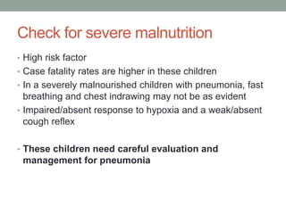 Check for severe malnutrition
• High risk factor
• Case fatality rates are higher in these children
• In a severely malnourished children with pneumonia, fast
breathing and chest indrawing may not be as evident
• Impaired/absent response to hypoxia and a weak/absent
cough reflex
• These children need careful evaluation and
management for pneumonia
 