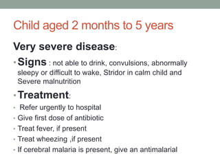 Child aged 2 months to 5 years
Very severe disease:
•Signs : not able to drink, convulsions, abnormally
sleepy or difficult to wake, Stridor in calm child and
Severe malnutrition
•Treatment:
• Refer urgently to hospital
• Give first dose of antibiotic
• Treat fever, if present
• Treat wheezing ,if present
• If cerebral malaria is present, give an antimalarial
 