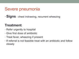 Severe pneumonia
• Signs : chest indrawing, recurrent wheezing
Treatment:
• Refer urgently to hospital
• Give first dose of antibiotic
• Treat fever, wheezing if present
• If referral is not feasible treat with an antibiotic and follow
closely
 