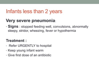 Infants less than 2 years
Very severe pneumonia:
• Signs : stopped feeding well, convulsions, abnormally
sleepy, stridor, wheezing, fever or hypothermia
Treatment :
• Refer URGENTLY to hospital
• Keep young infant warm
• Give first dose of an antibiotic
 