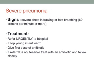 Severe pneumonia
• Signs : severe chest indrawing or fast breathing (60
breaths per minute or more)
• Treatment :
• Refer URGENTLY to hospital
• Keep young infant warm
• Give first dose of antibiotic
• If referral is not feasible treat with an antibiotic and follow
closely
 