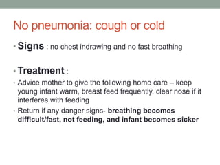 No pneumonia: cough or cold
• Signs : no chest indrawing and no fast breathing
• Treatment :
• Advice mother to give the following home care – keep
young infant warm, breast feed frequently, clear nose if it
interferes with feeding
• Return if any danger signs- breathing becomes
difficult/fast, not feeding, and infant becomes sicker
 