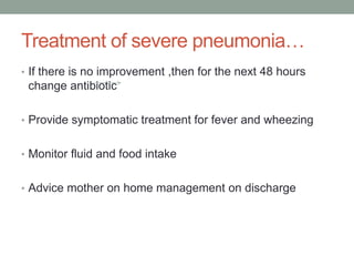 Treatment of severe pneumonia…
• If there is no improvement ,then for the next 48 hours
change antibiotic
• Provide symptomatic treatment for fever and wheezing
• Monitor fluid and food intake
• Advice mother on home management on discharge
 