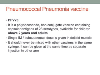Pneumococcal Pneumonia vaccine
• PPV23:
• It is a polysaccharide, non conjugate vaccine containing
capsular antigens of 23 serotypes, available for children
above 2 years and adults
• Single IM / subcutaneous dose is given in deltoid muscle
• It should never be mixed with other vaccines in the same
syringe, it can be given at the same time as separate
injection in other arm
 