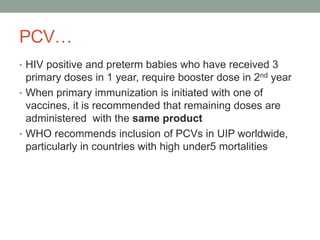 PCV…
• HIV positive and preterm babies who have received 3
primary doses in 1 year, require booster dose in 2nd year
• When primary immunization is initiated with one of
vaccines, it is recommended that remaining doses are
administered with the same product
• WHO recommends inclusion of PCVs in UIP worldwide,
particularly in countries with high under5 mortalities
 