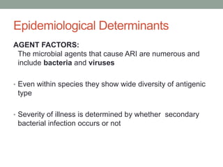 Epidemiological Determinants
AGENT FACTORS:
The microbial agents that cause ARI are numerous and
include bacteria and viruses
• Even within species they show wide diversity of antigenic
type
• Severity of illness is determined by whether secondary
bacterial infection occurs or not
 