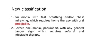 New classification
1. Pneumonia with fast breathing and/or chest
indrawing, which requires home therapy with oral
amoxicillin.
2. Severe pneumonia, pneumonia with any general
danger sign, which requires referral and
injectable therapy.
 
