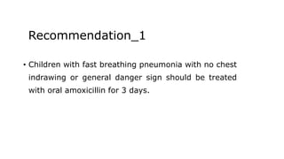 Recommendation_1
• Children with fast breathing pneumonia with no chest
indrawing or general danger sign should be treated
with oral amoxicillin for 3 days.
 