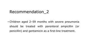 Recommendation_2
• Children aged 2–59 months with severe pneumonia
should be treated with parenteral ampicillin (or
penicillin) and gentamicin as a first-line treatment.
 