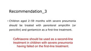Recommendation_3
• Children aged 2–59 months with severe pneumonia
should be treated with parenteral ampicillin (or
penicillin) and gentamicin as a first-line treatment.
Ceftriaxone should be used as a second-line
treatment in children with severe pneumonia
having failed on the first-line treatment.
 