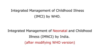 Integrated Management of Childhood Illness
(IMCI) by WHO.
Integrated Management of Neonatal and Childhood
Illness (IMNCI) by India.
(after modifying WHO version)
 