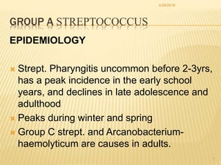 GROUP A STREPTOCOCCUS
EPIDEMIOLOGY
 Strept. Pharyngitis uncommon before 2-3yrs,
has a peak incidence in the early school
...