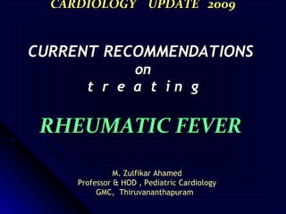 CARDIOLOGY UPDATE 2009


CURRENT RECOMMENDATIONS
             on
       t r e a t in g

 RHEUMATIC FEVER

               M. Zulfikar Ahamed
     Professor & HOD , Pediatric Cardiology
          GMC, Thiruvananthapuram
 