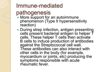 Immune-mediated
pathogenesis
 More support for an autoimmune
phenomenon (Type II hypersensitivity
reaction)
 During strep infection, antigen presenting
cells present bacterial antigen to helper T
cells. These helper T cells then activate
B cells to induce production of antibodies
against the Streptococcal cell wall.
These antibodies can also interact with
other cells in the body (for example,
myocardium or joints, etc) producing the
symptoms responsible with acute
rheumatic fever.
 