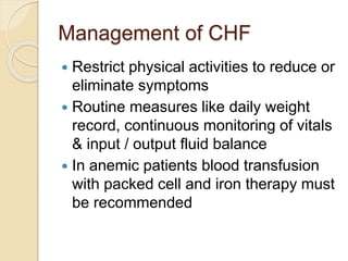 Management of CHF
 Restrict physical activities to reduce or
eliminate symptoms
 Routine measures like daily weight
record, continuous monitoring of vitals
& input / output fluid balance
 In anemic patients blood transfusion
with packed cell and iron therapy must
be recommended
 