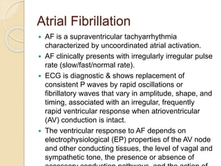 Atrial Fibrillation
 AF is a supraventricular tachyarrhythmia
characterized by uncoordinated atrial activation.
 AF clinically presents with irregularly irregular pulse
rate (slow/fast/normal rate).
 ECG is diagnostic & shows replacement of
consistent P waves by rapid oscillations or
fibrillatory waves that vary in amplitude, shape, and
timing, associated with an irregular, frequently
rapid ventricular response when atrioventricular
(AV) conduction is intact.
 The ventricular response to AF depends on
electrophysiological (EP) properties of the AV node
and other conducting tissues, the level of vagal and
sympathetic tone, the presence or absence of
 