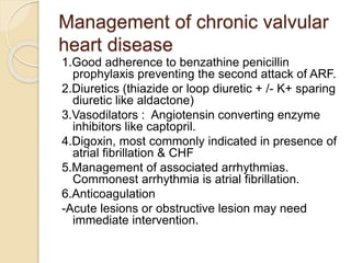 Management of chronic valvular
heart disease
1.Good adherence to benzathine penicillin
prophylaxis preventing the second attack of ARF.
2.Diuretics (thiazide or loop diuretic + /- K+ sparing
diuretic like aldactone)
3.Vasodilators : Angiotensin converting enzyme
inhibitors like captopril.
4.Digoxin, most commonly indicated in presence of
atrial fibrillation & CHF
5.Management of associated arrhythmias.
Commonest arrhythmia is atrial fibrillation.
6.Anticoagulation
-Acute lesions or obstructive lesion may need
immediate intervention.
 