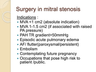 Surgery in mitral stenosis
Indications :
 MVA <1 cm2 (absolute indication)
 MVA 1-1.5 cm2 (if associated with raised
PA pressure)
 PAH TR gradient>50mmHg
 Episodic acute pulmonary edema
 AF/ flutter(paroxysmal/persistent)
 Embolism
 Contemplating future pregnancy
 Occupations that pose high risk to
patient /public.
 