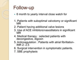 Follow-up
 6 month to yearly interval close watch for
1. Patients with suboptimal valvotomy or significant
MR
2. Patient having additional valve lesions
3. Use of ACE inhibitors/vasodilators in significant
MR
4. Medical therapy : selected patients with
decongestive, digoxin
5. Anticoagulation : Patients with atrial fibrillation-
INR 2- 2.5
6. Surgical intervention in symptomatic patients.
7. SBE prophylaxis
 