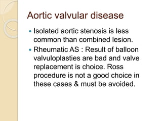 Aortic valvular disease
 Isolated aortic stenosis is less
common than combined lesion.
 Rheumatic AS : Result of balloon
valvuloplasties are bad and valve
replacement is choice. Ross
procedure is not a good choice in
these cases & must be avoided.
 