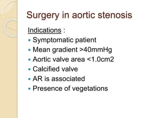 Surgery in aortic stenosis
Indications :
 Symptomatic patient
 Mean gradient >40mmHg
 Aortic valve area <1.0cm2
 Calcified valve
 AR is associated
 Presence of vegetations
 