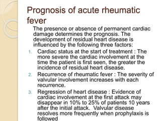 Prognosis of acute rheumatic
fever
The presence or absence of permanent cardiac
damage determines the prognosis. The
development of residual heart disease is
influenced by the following three factors:
1. Cardiac status at the start of treatment : The
more severe the cardiac involvement at the
time the patient is first seen, the greater the
incidence of residual heart disease.
2. Recurrence of rheumatic fever : The severity of
valvular involvement increases with each
recurrence.
3. Regression of heart disease : Evidence of
cardiac involvement at the first attack may
disappear in 10% to 25% of patients 10 years
after the initial attack. Valvular disease
resolves more frequently when prophylaxis is
followed
 