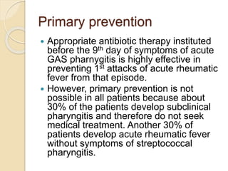 Primary prevention
 Appropriate antibiotic therapy instituted
before the 9th day of symptoms of acute
GAS pharnygitis is highly effective in
preventing 1st attacks of acute rheumatic
fever from that episode.
 However, primary prevention is not
possible in all patients because about
30% of the patients develop subclinical
pharyngitis and therefore do not seek
medical treatment. Another 30% of
patients develop acute rheumatic fever
without symptoms of streptococcal
pharyngitis.
 