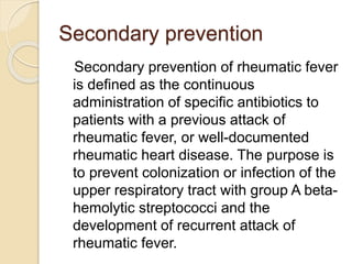 Secondary prevention
Secondary prevention of rheumatic fever
is defined as the continuous
administration of specific antibiotics to
patients with a previous attack of
rheumatic fever, or well-documented
rheumatic heart disease. The purpose is
to prevent colonization or infection of the
upper respiratory tract with group A beta-
hemolytic streptococci and the
development of recurrent attack of
rheumatic fever.
 